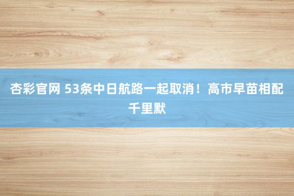 杏彩官网 53条中日航路一起取消！高市早苗相配千里默