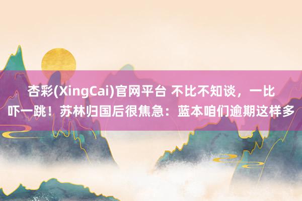 杏彩(XingCai)官网平台 不比不知谈，一比吓一跳！苏林归国后很焦急：蓝本咱们逾期这样多