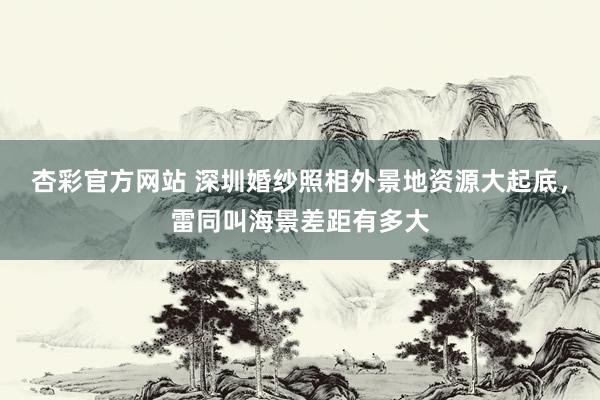 杏彩官方网站 深圳婚纱照相外景地资源大起底，雷同叫海景差距有多大