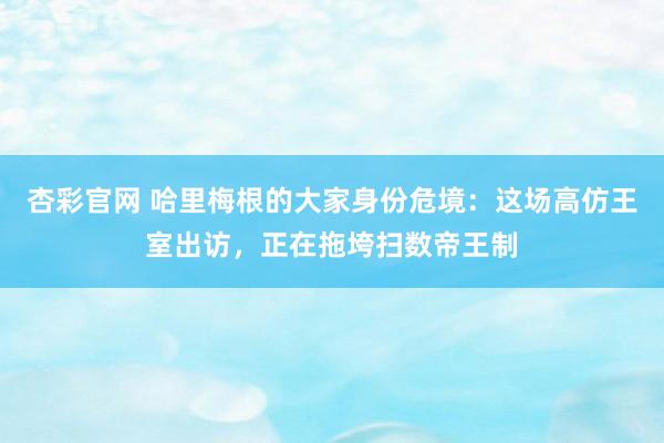 杏彩官网 哈里梅根的大家身份危境：这场高仿王室出访，正在拖垮扫数帝王制