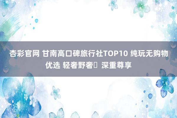 杏彩官网 甘南高口碑旅行社TOP10 纯玩无购物优选 轻奢野奢・深重尊享