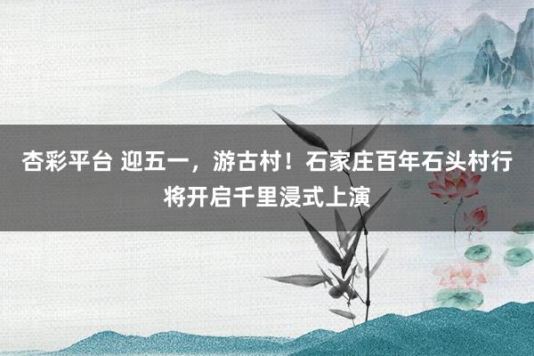 杏彩平台 迎五一，游古村！石家庄百年石头村行将开启千里浸式上演
