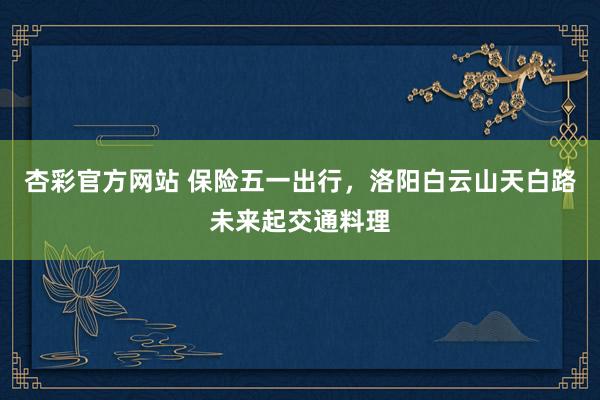 杏彩官方网站 保险五一出行，洛阳白云山天白路未来起交通料理