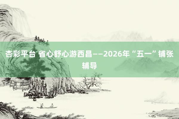 杏彩平台 省心舒心游西昌——2026年“五一”铺张辅导
