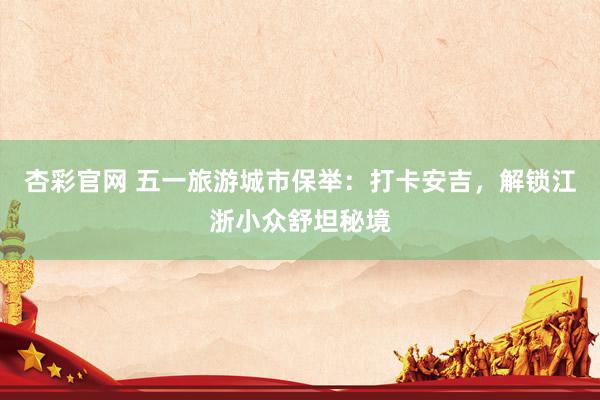 杏彩官网 五一旅游城市保举：打卡安吉，解锁江浙小众舒坦秘境