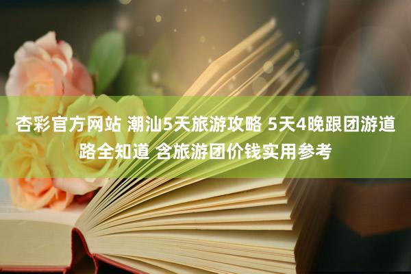 杏彩官方网站 潮汕5天旅游攻略 5天4晚跟团游道路全知道 含旅游团价钱实用参考