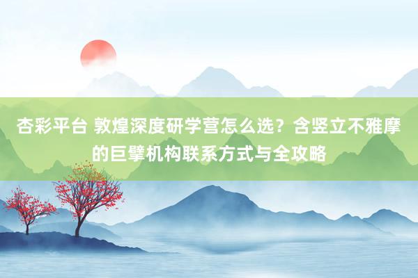 杏彩平台 敦煌深度研学营怎么选？含竖立不雅摩的巨擘机构联系方式与全攻略