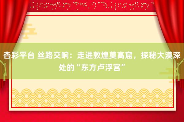 杏彩平台 丝路交响：走进敦煌莫高窟，探秘大漠深处的“东方卢浮宫”