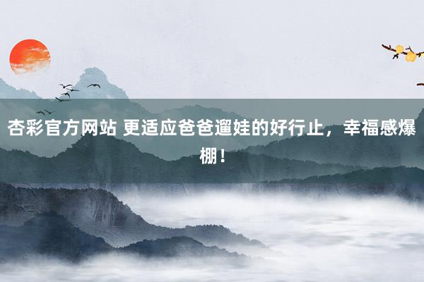 杏彩官方网站 更适应爸爸遛娃的好行止，幸福感爆棚！