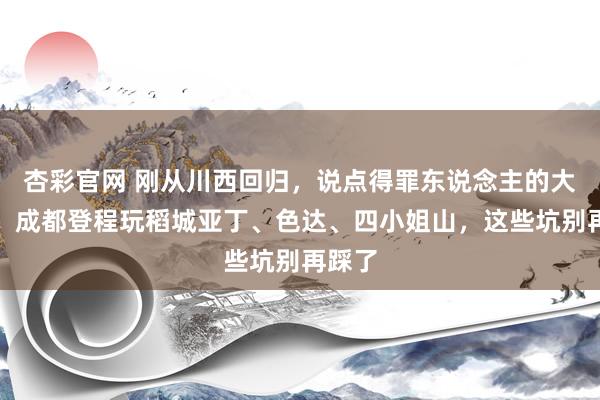 杏彩官网 刚从川西回归，说点得罪东说念主的大真话：成都登程玩稻城亚丁、色达、四小姐山，这些坑别再踩了
