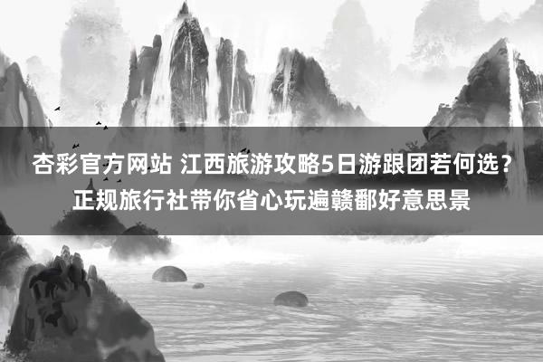 杏彩官方网站 江西旅游攻略5日游跟团若何选？正规旅行社带你省心玩遍赣鄱好意思景