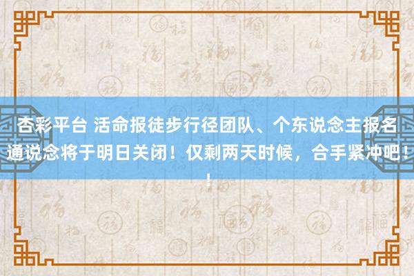 杏彩平台 活命报徒步行径团队、个东说念主报名通说念将于明日关闭！仅剩两天时候，合手紧冲吧！