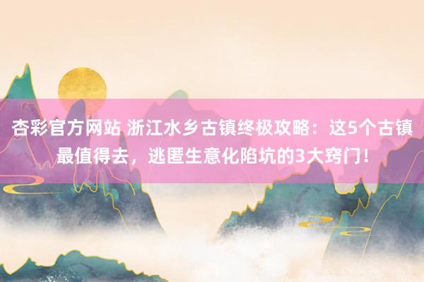 杏彩官方网站 浙江水乡古镇终极攻略：这5个古镇最值得去，逃匿生意化陷坑的3大窍门！