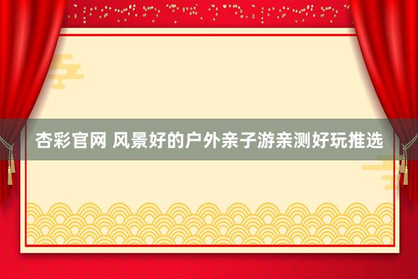 杏彩官网 风景好的户外亲子游亲测好玩推选