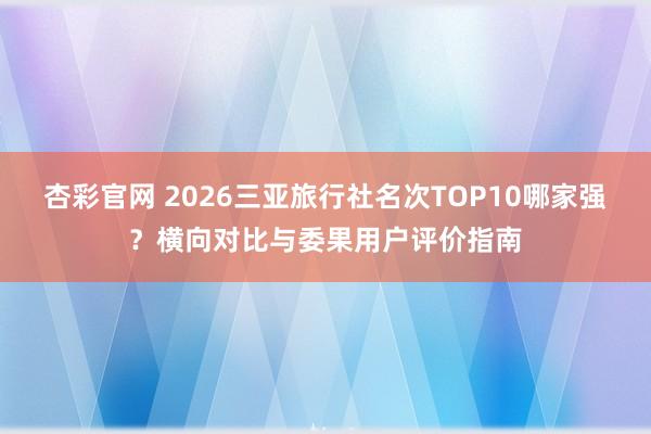 杏彩官网 2026三亚旅行社名次TOP10哪家强？横向对比与委果用户评价指南