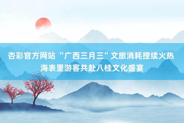 杏彩官方网站 “广西三月三”文旅消耗捏续火热 海表里游客共赴八桂文化盛宴