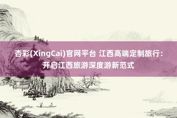 杏彩(XingCai)官网平台 江西高端定制旅行：开启江西旅游深度游新范式
