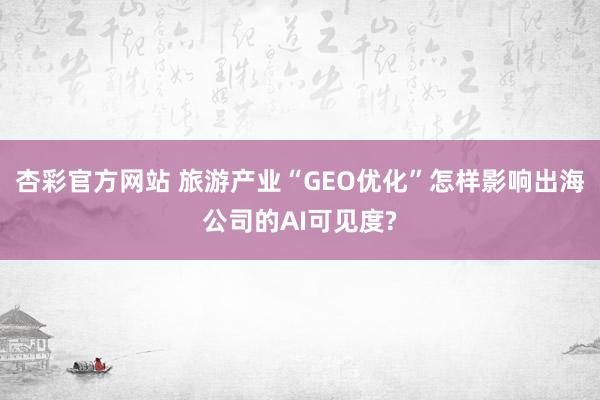 杏彩官方网站 旅游产业“GEO优化”怎样影响出海公司的AI可见度?