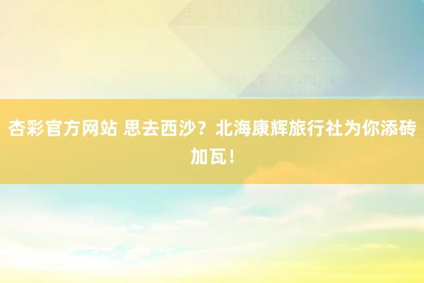 杏彩官方网站 思去西沙？北海康辉旅行社为你添砖加瓦！