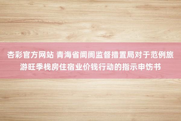 杏彩官方网站 青海省阛阓监督措置局对于范例旅游旺季栈房住宿业价钱行动的指示申饬书