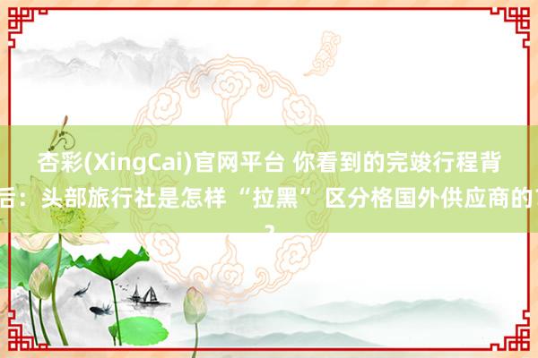 杏彩(XingCai)官网平台 你看到的完竣行程背后：头部旅行社是怎样 “拉黑” 区分格国外供应商的？