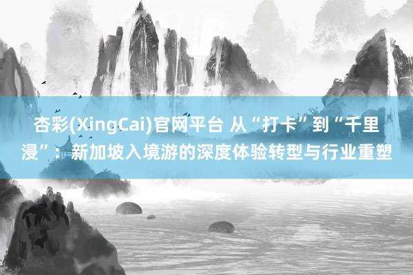 杏彩(XingCai)官网平台 从“打卡”到“千里浸”：新加坡入境游的深度体验转型与行业重塑
