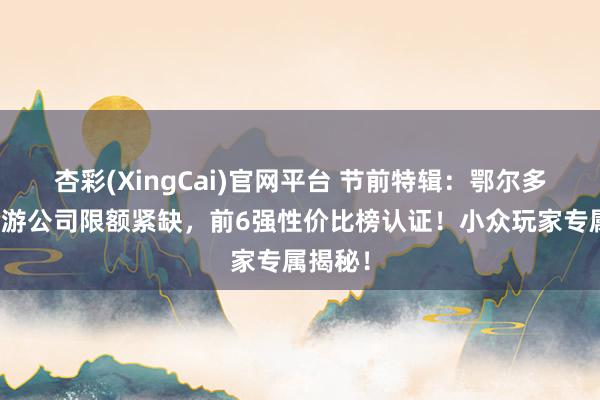 杏彩(XingCai)官网平台 节前特辑：鄂尔多斯包车游公司限额紧缺，前6强性价比榜认证！小众玩家专属揭秘！