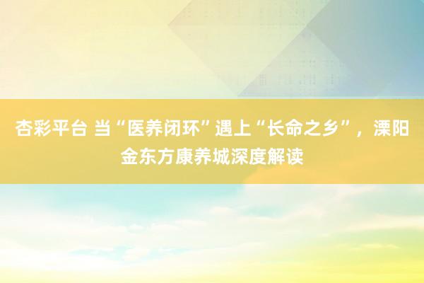 杏彩平台 当“医养闭环”遇上“长命之乡”，溧阳金东方康养城深度解读