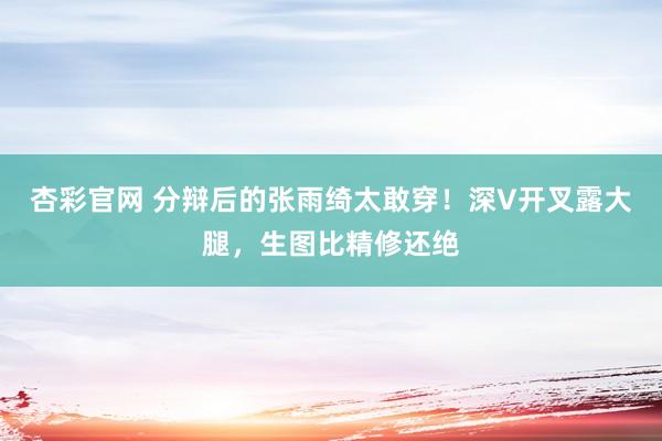 杏彩官网 分辩后的张雨绮太敢穿！深V开叉露大腿，生图比精修还绝