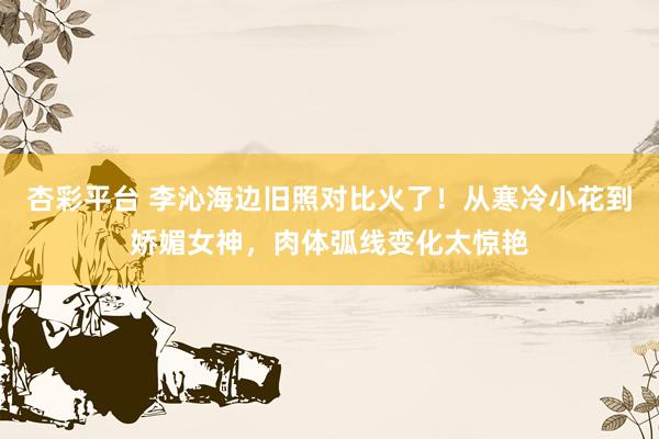 杏彩平台 李沁海边旧照对比火了！从寒冷小花到娇媚女神，肉体弧线变化太惊艳