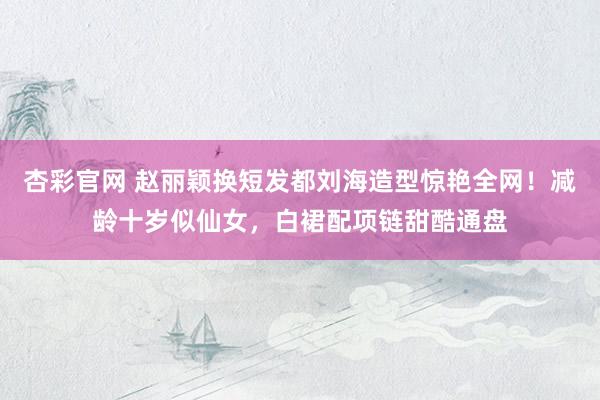 杏彩官网 赵丽颖换短发都刘海造型惊艳全网！减龄十岁似仙女，白裙配项链甜酷通盘