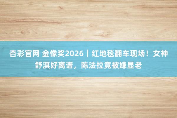 杏彩官网 金像奖2026｜红地毯翻车现场！女神舒淇好离谱，陈法拉竟被嫌显老