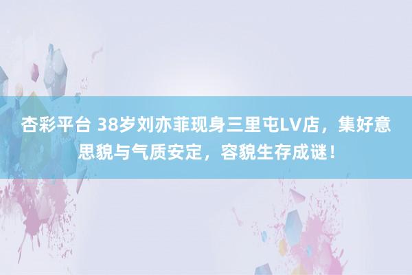 杏彩平台 38岁刘亦菲现身三里屯LV店，集好意思貌与气质安定，容貌生存成谜！