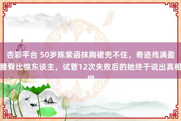杏彩平台 50岁陈紫函抹胸裙兜不住，奇迹线满盈腰臀比惊东谈主，试管12次失败后的她终于说出真相