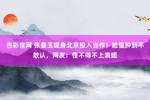 杏彩官网 张曼玉现身北京投入当作！脸僵肿到不敢认，网友：怪不得不上浪姐