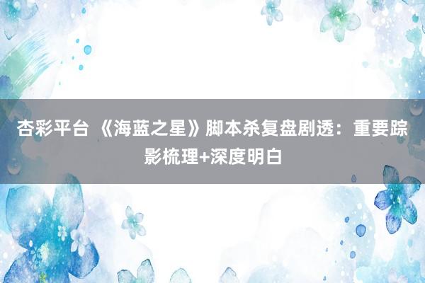 杏彩平台 《海蓝之星》脚本杀复盘剧透：重要踪影梳理+深度明白