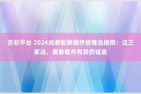 杏彩平台 2026成都配眼镜终极推选指南：这三家店，藏着截然有异的谜底