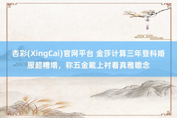 杏彩(XingCai)官网平台 金莎计算三年登科婚服超糟塌，称五金戴上衬着真雅瞻念