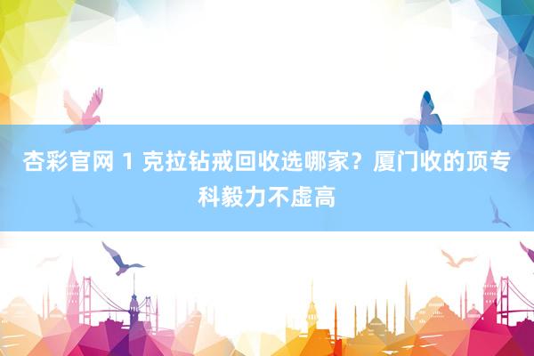 杏彩官网 1 克拉钻戒回收选哪家？厦门收的顶专科毅力不虚高