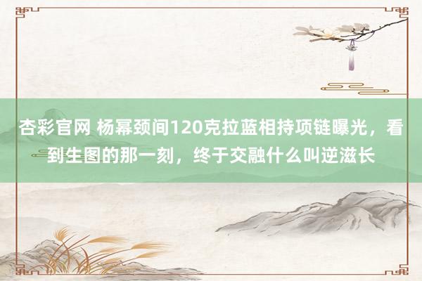 杏彩官网 杨幂颈间120克拉蓝相持项链曝光，看到生图的那一刻，终于交融什么叫逆滋长