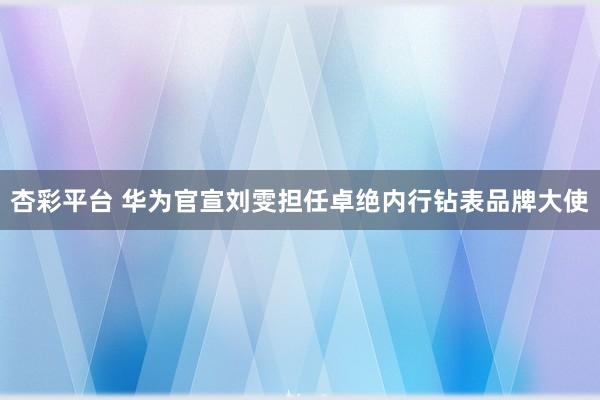 杏彩平台 华为官宣刘雯担任卓绝内行钻表品牌大使