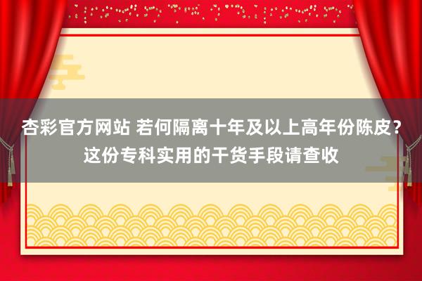杏彩官方网站 若何隔离十年及以上高年份陈皮？这份专科实用的干货手段请查收
