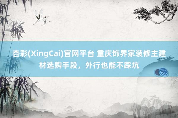 杏彩(XingCai)官网平台 重庆饰界家装修主建材选购手段，外行也能不踩坑