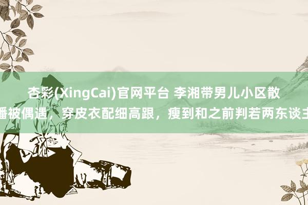 杏彩(XingCai)官网平台 李湘带男儿小区散播被偶遇，穿皮衣配细高跟，瘦到和之前判若两东谈主