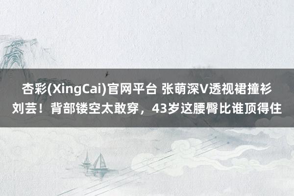 杏彩(XingCai)官网平台 张萌深V透视裙撞衫刘芸！背部镂空太敢穿，43岁这腰臀比谁顶得住