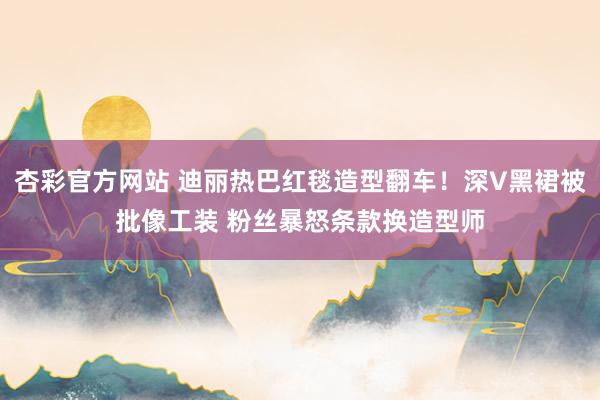 杏彩官方网站 迪丽热巴红毯造型翻车！深V黑裙被批像工装 粉丝暴怒条款换造型师