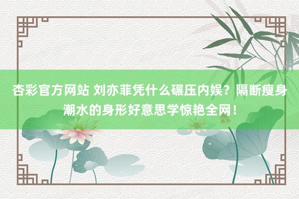 杏彩官方网站 刘亦菲凭什么碾压内娱？隔断瘦身潮水的身形好意思学惊艳全网！
