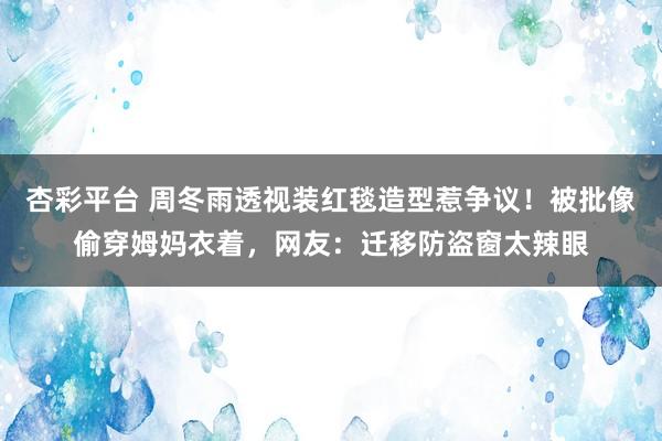 杏彩平台 周冬雨透视装红毯造型惹争议！被批像偷穿姆妈衣着，网友：迁移防盗窗太辣眼