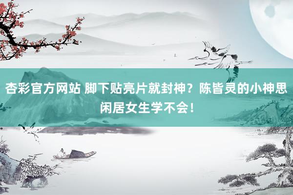 杏彩官方网站 脚下贴亮片就封神？陈皆灵的小神思闲居女生学不会！