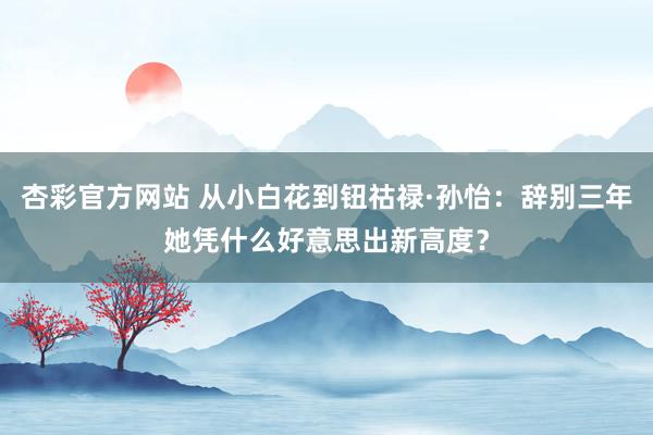 杏彩官方网站 从小白花到钮祜禄·孙怡：辞别三年她凭什么好意思出新高度？